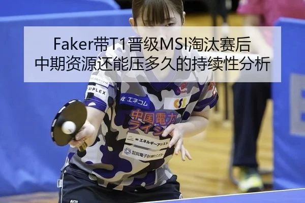 Faker带T1晋级MSI淘汰赛后中期资源还能压多久的持续性分析